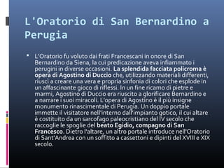 L'Oratorio di San Bernardino a
Perugia
 L'Oratorio fu voluto dai frati Francescani in onore di San
   Bernardino da Siena, la cui predicazione aveva infiammato i
   perugini in diverse occasioni. La splendida facciata policroma è
   opera di Agostino di Duccio che, utilizzando materiali differenti,
   riuscì a creare una vera e propria sinfonia di colori che esplode in
   un affascinante gioco di riflessi. In un fine ricamo di pietre e
   marmi, Agostino di Duccio era riuscito a glorificare Bernardino e
   a narrare i suoi miracoli. L'opera di Agostino è il più insigne
   monumento rinascimentale di Perugia. Un doppio portale
   immette il visitatore nell'interno dall'impianto gotico, il cui altare
   è costituito da un sarcofago paleocristiano del IV secolo che
   raccoglie le spoglie del beato Egidio, compagno di San
   Francesco. Dietro l'altare, un altro portale introduce nell'Oratorio
   di Sant'Andrea con un soffitto a cassettoni e dipinti del XVIII e XIX
   secolo.
 