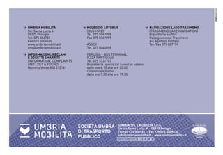 ZUP ASSOCIATI
> UMBRIA MOBILITÀ             > NOLEGGIO AUTOBUS                           > NAVIGAZIONE LAGO TRASIMENO
  Str. Santa Lucia 4            (BUS HIRE)                                   (TRASIMENO LAKE NAVIGATION)
  06125 Perugia                 Tel. 075 5067898                             Biglietteria e ufﬁci
  Tel. 075 506781               Fax 075 5067899                              Passignano sul Trasimeno
  Fax 075 5004530                                                            Via Aganoor Pompili
  www.umbriamobilita.it         ASSISI                                       Tel./Fax 075 827157
  info@umbriamobilita.it        Tel. 075 8040898
> INFORMAZIONI, RECLAMI         PERUGIA - BUS TERMINAL
  E OGGETTI SMARRITI            P.ZZA PARTIGIANI
  (INFORMATION, COMPLAINTS      Tel. 075 5731707
  AND LOST & FOUND)             Biglietteria aperta dal lunedì al sabato
  Numero Verde 800 512141       dalle ore 6.15 alle ore 20.00
                                Domenica e festivi
                                dalle ore 7.30 alle ore 19.30




                                                      UMBRIA TPL E MOBILITÀ S.P.A.
                             SOCIETÀ UMBRA            Strada Santa Lucia, 4 - 06125 Perugia
                             DI TRASPORTO             Tel +39 075 506781 - Fax +39 075 5004530
                                                      info@umbriamobilita.it - www.umbriamobilita.it
                             PUBBLICO                 numero verde 800 51 21 41
 