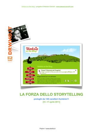 Umbria on the blog - progetto di Alessio Carcioﬁ - www.alessiocarcioﬁ.com




LA FORZA DELLO STORYTELLING
                 prologhi da 140 caratteri #umbria11
                             [15 -17 aprile 2011]




                         Pagina 1 www.drwho.it
 