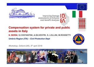 Compensation system for private and publicCompensation system for private and public
assets in Italyassets in Italy
N. BERNI, S.COSTANTINI, A.SILVESTRI, S. LOLLINI, M.ROSSETTI
Umbria Region (ITA) – Civil Protection Dept
Workshop, Oxford (UK), 5th april 2016
 