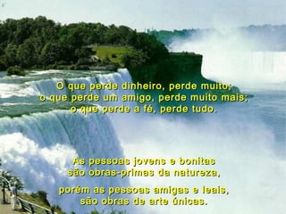 O que perde dinheiro, perde muito; o que perde um amigo, perde muito mais; o que perde a fé, perde tudo. As pessoas jovens e bonitas são obras-primas da natureza, porém as pessoas amigas e leais, são obras de arte únicas. 