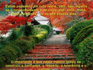 Estive pensando em tudo isto e, bem, não importa se o relacionamento é de cinco, dez, vinte, trinta, cinqüenta anos,  ou de uns poucos dias...  O importante é que neste mesmo tempo se construiu a confiança, o respeito, a tolerância e o carinho.  