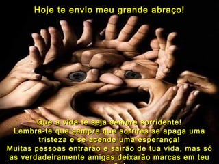 Hoje te envio meu grande abraço! Que a vida te seja sempre sorridente! Lembra-te que sempre que sorrires se apaga uma tristeza e se acende uma esperança! Muitas pessoas entrarão e sairão de tua vida, mas só as verdadeiramente amigas deixarão marcas em teu coração! 