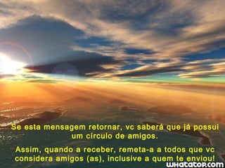 Se esta mensagem retornar, vc saberá que já possui um círculo de amigos. Assim, quando a receber, remeta-a a todos que vc considera amigos (as), inclusive a quem te enviou! 