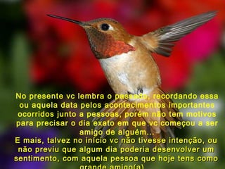 No presente vc lembra o passado, recordando essa ou aquela data pelos acontecimentos importantes ocorridos junto a pessoas, porém não tem motivos para precisar o dia exato em que vc começou a ser amigo de alguém... E mais, talvez no início vc não tivesse intenção, ou não previu que algum dia poderia desenvolver um sentimento, com aquela pessoa que hoje tens como grande amigo(a)... 