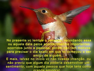 No presente vc lembra o passado, recordando essa ou aquela data pelos acontecimentos importantes ocorridos junto a pessoas, porém não tem motivos para precisar o dia exato em que vc começou a ser amigo de alguém... E mais, talvez no início vc não tivesse intenção, ou não previu que algum dia poderia desenvolver um sentimento, com aquela pessoa que hoje tens como grande amigo(a)... 