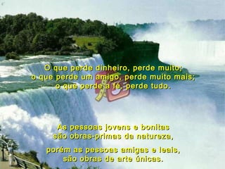 O que perde dinheiro, perde muito; o que perde um amigo, perde muito mais; o que perde a fé, perde tudo. As pessoas jovens e bonitas são obras-primas da natureza, porém as pessoas amigas e leais, são obras de arte únicas. 