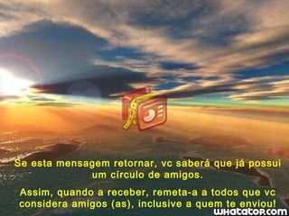 Se esta mensagem retornar, vc saberá que já possui um círculo de amigos. Assim, quando a receber, remeta-a a todos que vc considera amigos (as), inclusive a quem te enviou! 