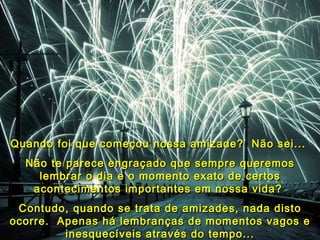 Quando  foi que começou nossa amizade?  Não sei...   Não te parece engraçado que sempre queremos lembrar o dia e o momento exato de certos acontecimentos importantes em nossa vida?  Contudo, quando se trata de amizades, nada disto ocorre.  Apenas há lembranças de momentos vagos e inesquecíveis através do tempo... 
