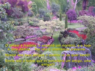 O ontem é história, o amanhã um mistério, e o hoje é uma dádiva... Por isto o chamamos presente... Mostre aos teus amigos o quanto vc os quer bem!!!  Envie isto a todos que vc considera um amigo, uma amiga!!! 