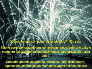 Quando  foi que começou nossa amizade?  Não sei...   Não te parece engraçado que sempre queremos lembrar o dia e o momento exato de certos acontecimentos importantes em nossa vida?  Contudo, quando se trata de amizades, nada disto ocorre.  Apenas há lembranças de momentos vagos e inesquecíveis através do tempo... 