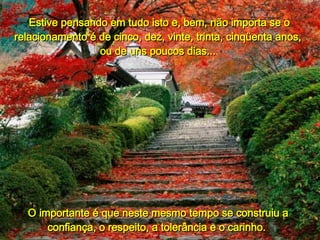 Estive pensando em tudo isto e, bem, não importa se o relacionamento é de cinco, dez, vinte, trinta, cinqüenta anos,  ou de uns poucos dias...  O importante é que neste mesmo tempo se construiu a confiança, o respeito, a tolerância e o carinho.  