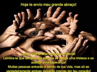Hoje te envio meu grande abraço! Que a vida te seja sempre sorridente! Lembra-te que sempre que sorrires se apaga uma tristeza e se acende uma esperança! Muitas pessoas entrarão e sairão de tua vida, mas só as verdadeiramente amigas deixarão marcas em teu coração! 
