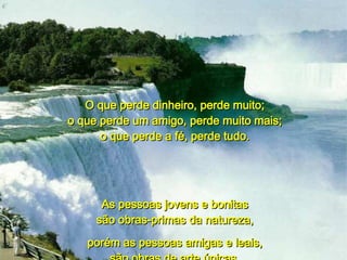 O que perde dinheiro, perde muito; o que perde um amigo, perde muito mais; o que perde a fé, perde tudo. As pessoas jovens e bonitas são obras-primas da natureza, porém as pessoas amigas e leais, são obras de arte únicas. 