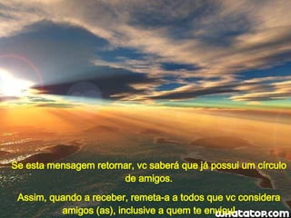 Se esta mensagem retornar, vc saberá que já possui um círculo de amigos. Assim, quando a receber, remeta-a a todos que vc considera amigos (as), inclusive a quem te enviou! 