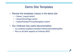 Demo Site Templates
• Review the templates (views) in the demo site
– ~/Views/_Layout.cshtml
– ~/Views/HomePage.cshtml
– ~/Views/Partials/PrimaryNavigation.cshtml

• Our Umbraco has useful documentation
– our.umbraco.org/documentation/reference/templating/Mvc
– Plus on all other aspects of Umbraco MVC

 