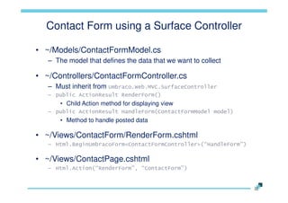 Contact Form using a Surface Controller
• ~/Models/ContactFormModel.cs
– The model that defines the data that we want to collect

• ~/Controllers/ContactFormController.cs
– Must inherit from Umbraco.Web.MVC.SurfaceController
– public ActionResult RenderForm()

• Child Action method for displaying view
– public ActionResult HandleForm(ContactFormModel model)

• Method to handle posted data

• ~/Views/ContactForm/RenderForm.cshtml
– Html.BeginUmbracoForm<ContactFormController>(“HandleForm”)

• ~/Views/ContactPage.cshtml
– Html.Action(“RenderForm”, “ContactForm”)

 