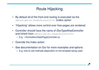 Route Hijacking
• By default all of the front end routing is executed via the
Umbraco.Web.Mvc.RenderMvcController Index action
• “Hijacking” allows more control over how pages are rendered
• Controller should have the name of DocTypeAliasController
and inherit from Umbraco.Web.Mvc.RenderMvcController
– E.g. ~/Controllers/StatsPageController.cs

• Override the Index action

• See documentation on Our for more examples and options
– E.g. how to call methods dependent on the template being used

 
