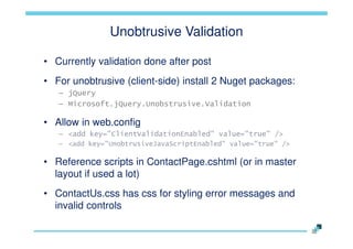 Unobtrusive Validation
• Currently validation done after post
• For unobtrusive (client-side) install 2 Nuget packages:
– jQuery
– Microsoft.jQuery.Unobstrusive.Validation

• Allow in web.config
– <add key="ClientValidationEnabled" value="true" />
– <add key="UnobtrusiveJavaScriptEnabled" value="true" />

• Reference scripts in ContactPage.cshtml (or in master
layout if used a lot)
• ContactUs.css has css for styling error messages and
invalid controls

 
