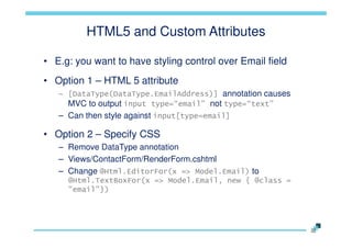 HTML5 and Custom Attributes
• E.g: you want to have styling control over Email field
• Option 1 – HTML 5 attribute
– [DataType(DataType.EmailAddress)] annotation causes
MVC to output input type=“email” not type=“text”

– Can then style against input[type=email]

• Option 2 – Specify CSS
– Remove DataType annotation
– Views/ContactForm/RenderForm.cshtml
– Change @Html.EditorFor(x => Model.Email) to
@Html.TextBoxFor(x => Model.Email, new { @class =
"email"})

 