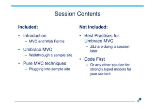 Session Contents
Included:

Not Included:

• Introduction

• Best Practises for
Umbraco MVC

– MVC and Web Forms

• Umbraco MVC
– Walkthrough a sample site

• Pure MVC techniques
– Plugging into sample site

– J&J are doing a session
later

• Code First
– Or any other solution for
strongly typed models for
your content

 