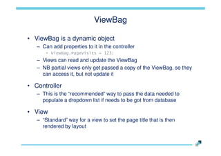 ViewBag
• ViewBag is a dynamic object
– Can add properties to it in the controller
• ViewBag.PageVisits = 123;

– Views can read and update the ViewBag
– NB partial views only get passed a copy of the ViewBag, so they
can access it, but not update it

• Controller
– This is the “recommended” way to pass the data needed to
populate a dropdown list if needs to be got from database

• View
– “Standard” way for a view to set the page title that is then
rendered by layout

 