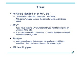 Areas
• An Area is “partition” of an MVC site
– Own folders for Models, Views and Controllers
– With some „tweaks‟ can use the same Layouts as Umbraco
pages

• Why?
– If you have existing MVC functionality you want to bring into an
Umbraco MVC site,
– or you want to develop an section of the site that does not need
any content management

• Example
– Members only area that we want to develop as quickly as
possible – client has no requirement for editing pages

• Will be a blog post!

 