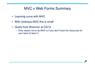 MVC v Web Forms Summary
• Learning curve with MVC
• With Umbraco MVC this is small
• Quote from Shannon at CG13
– Only reason not to do MVC is if you don‟t have the resources for
your team to learn it

 