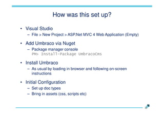 How was this set up?
• Visual Studio
– File > New Project > ASP.Net MVC 4 Web Application (Empty)

• Add Umbraco via Nuget
– Package manager console
PM> Install-Package UmbracoCms

• Install Umbraco
– As usual by loading in browser and following on-screen
instructions

• Initial Configuration
– Set up doc types
– Bring in assets (css, scripts etc)

 