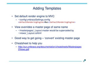 Adding Templates
• Set default render engine to MVC
– ~/config/umbracoSettings.config
<defaultRenderingEngine>Mvc</defaultRenderingEngine>

• View overrides a master page of same name
– ~/masterpages/_Layout.master would be superceded by
~/views/_Layout.cshtml

• Good way to get going – „convert‟ existing master page

• Cheatsheet to help you
– http://our.umbraco.org/documentation/cheatsheets/Masterpages
2Views.pdf

 