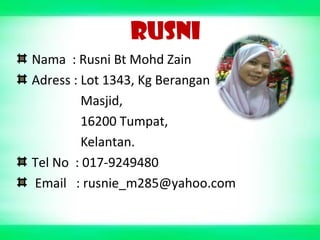 RUSNI
Nama : Rusni Bt Mohd Zain
Adress : Lot 1343, Kg Berangan
Masjid,
16200 Tumpat,
Kelantan.
Tel No : 017-9249480
Email : rusnie_m285@yahoo.com
 