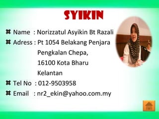SYIKIN
Name : Norizzatul Asyikin Bt Razali
Adress : Pt 1054 Belakang Penjara
Pengkalan Chepa,
16100 Kota Bharu
Kelantan
Tel No : 012-9503958
Email : nr2_ekin@yahoo.com.my
 