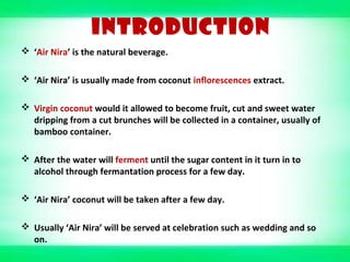 INTRODUCTION
 ‘Air Nira’ is the natural beverage.
 ‘Air Nira’ is usually made from coconut inflorescences extract.
 Virgin coconut would it allowed to become fruit, cut and sweet water
dripping from a cut brunches will be collected in a container, usually of
bamboo container.
 After the water will ferment until the sugar content in it turn in to
alcohol through fermantation process for a few day.
 ‘Air Nira’ coconut will be taken after a few day.
 Usually ‘Air Nira’ will be served at celebration such as wedding and so
on.
 