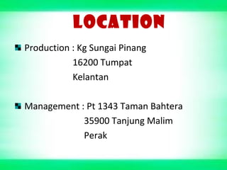LOCATION
Production : Kg Sungai Pinang
16200 Tumpat
Kelantan
Management : Pt 1343 Taman Bahtera
35900 Tanjung Malim
Perak
 