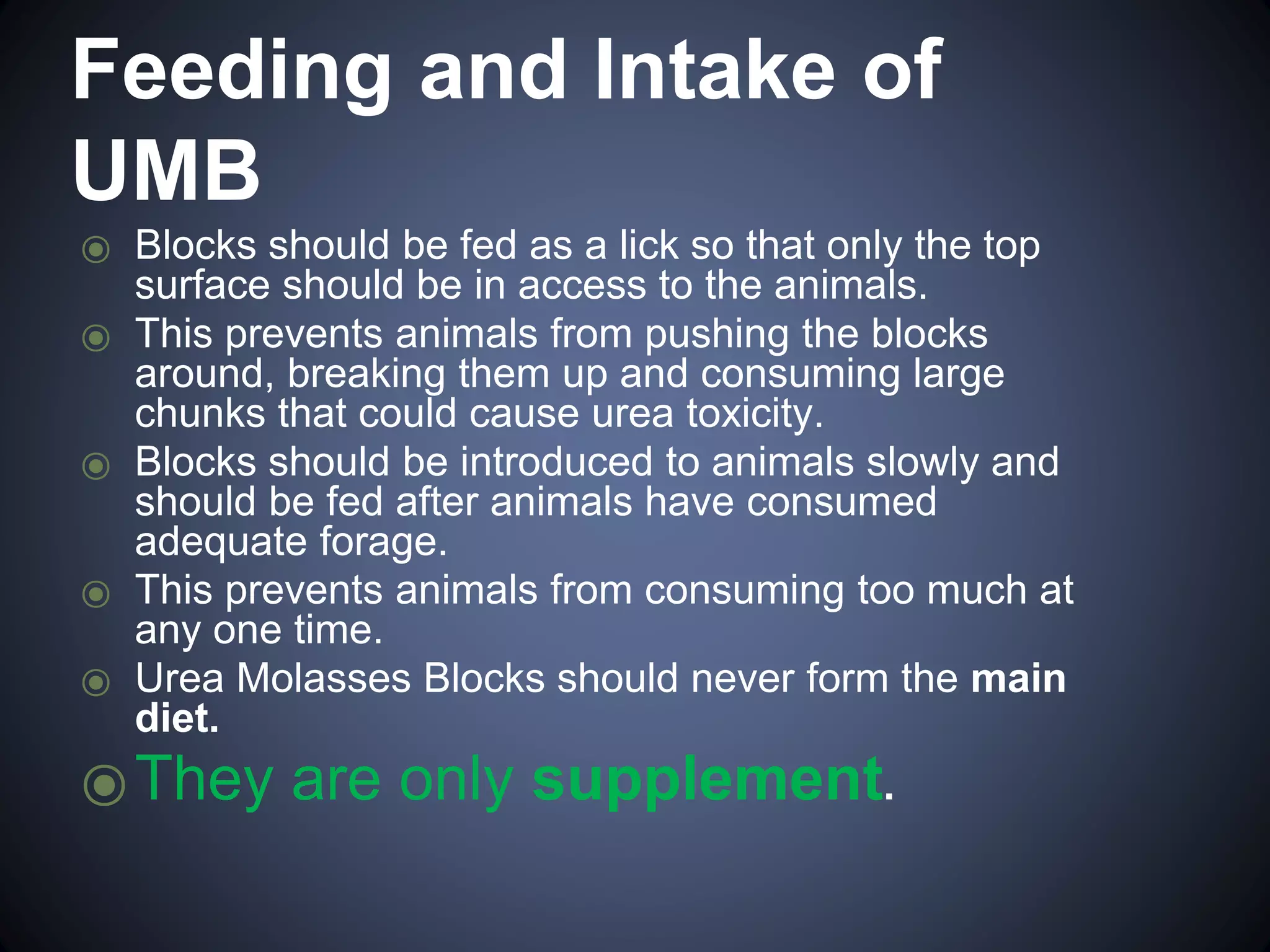 Feeding and Intake of 
UMB 
⦿ Blocks should be fed as a lick so that only the top 
surface should be in access to the animals. 
⦿ This prevents animals from pushing the blocks 
around, breaking them up and consuming large 
chunks that could cause urea toxicity. 
⦿ Blocks should be introduced to animals slowly and 
should be fed after animals have consumed 
adequate forage. 
⦿ This prevents animals from consuming too much at 
any one time. 
⦿ Urea Molasses Blocks should never form the main 
diet. 
⦿They are only supplement. 
 