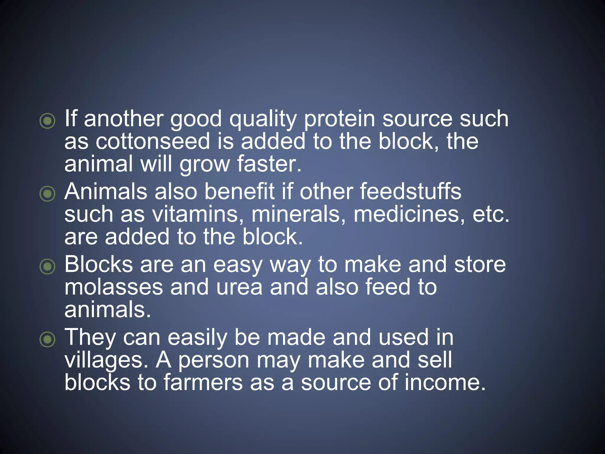 ⦿ If another good quality protein source such 
as cottonseed is added to the block, the 
animal will grow faster. 
⦿ Animals also benefit if other feedstuffs 
such as vitamins, minerals, medicines, etc. 
are added to the block. 
⦿ Blocks are an easy way to make and store 
molasses and urea and also feed to 
animals. 
⦿ They can easily be made and used in 
villages. A person may make and sell 
blocks to farmers as a source of income. 
 