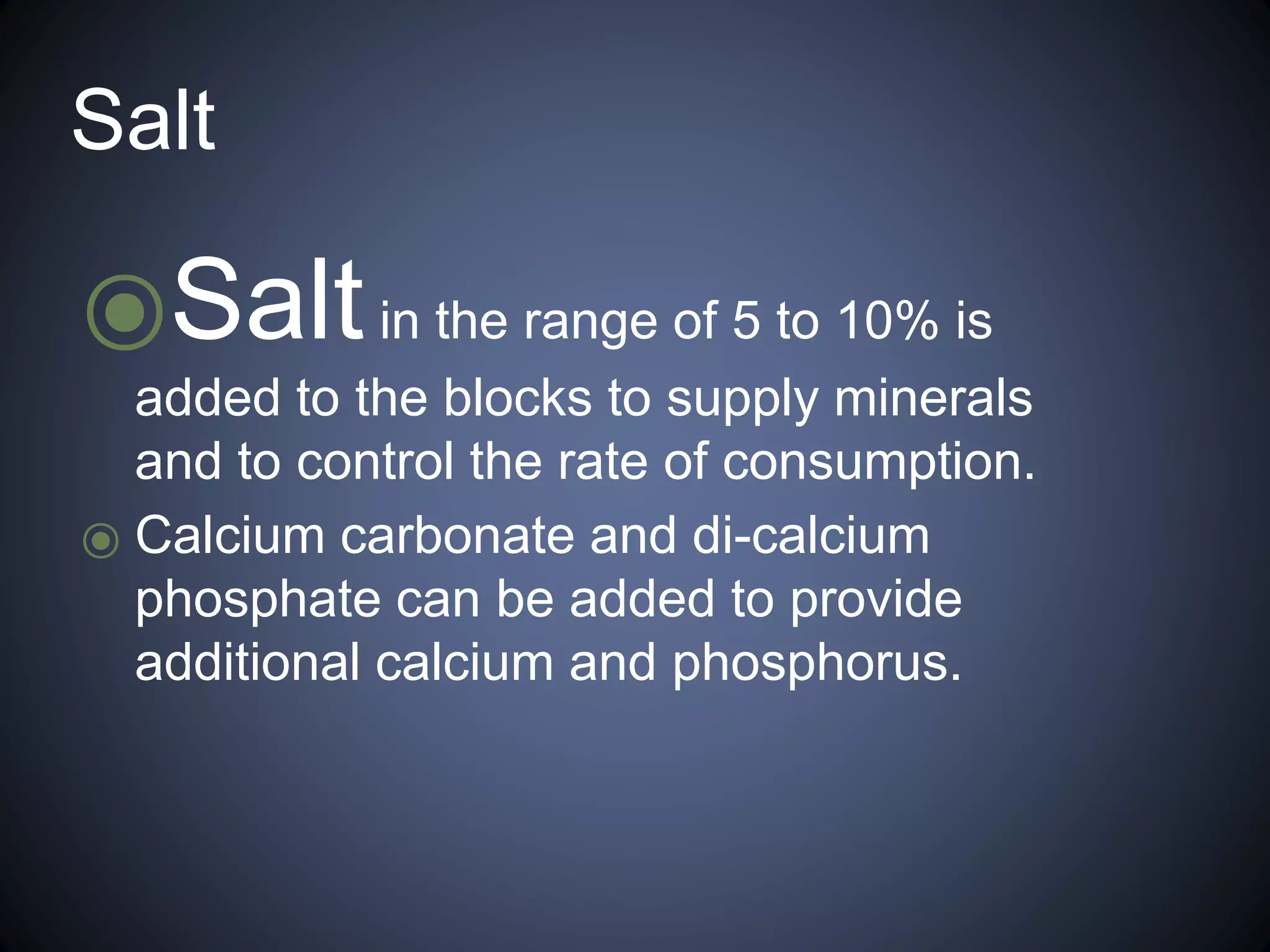 Salt 
⦿Salt in the range of 5 to 10% is 
added to the blocks to supply minerals 
and to control the rate of consumption. 
⦿ Calcium carbonate and di-calcium 
phosphate can be added to provide 
additional calcium and phosphorus. 
 