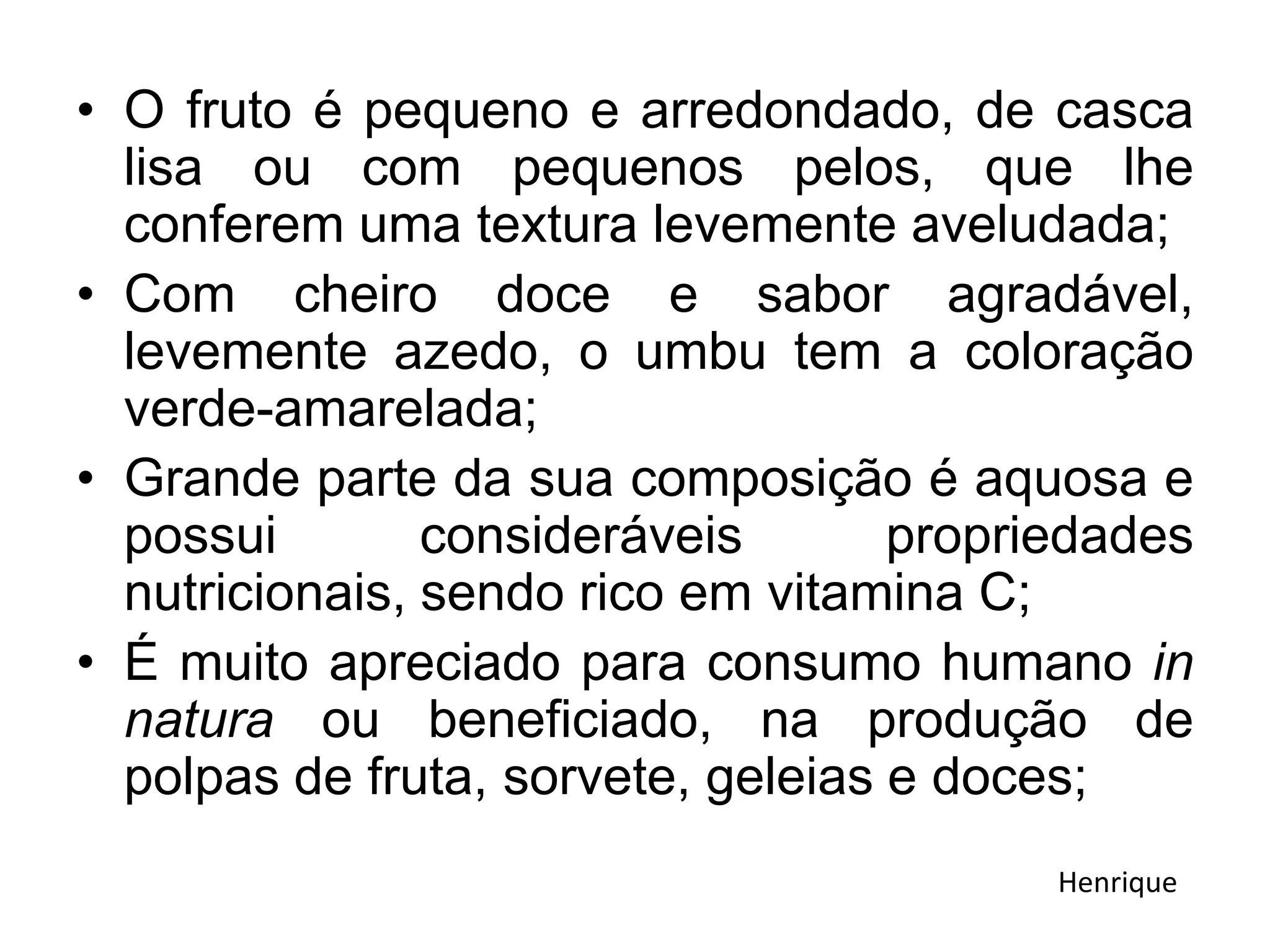 • O fruto é pequeno e arredondado, de casca
lisa ou com pequenos pelos, que lhe
conferem uma textura levemente aveludada;
• Com cheiro doce e sabor agradável,
levemente azedo, o umbu tem a coloração
verde-amarelada;
• Grande parte da sua composição é aquosa e
possui consideráveis propriedades
nutricionais, sendo rico em vitamina C;
• É muito apreciado para consumo humano in
natura ou beneficiado, na produção de
polpas de fruta, sorvete, geleias e doces;
Henrique
 