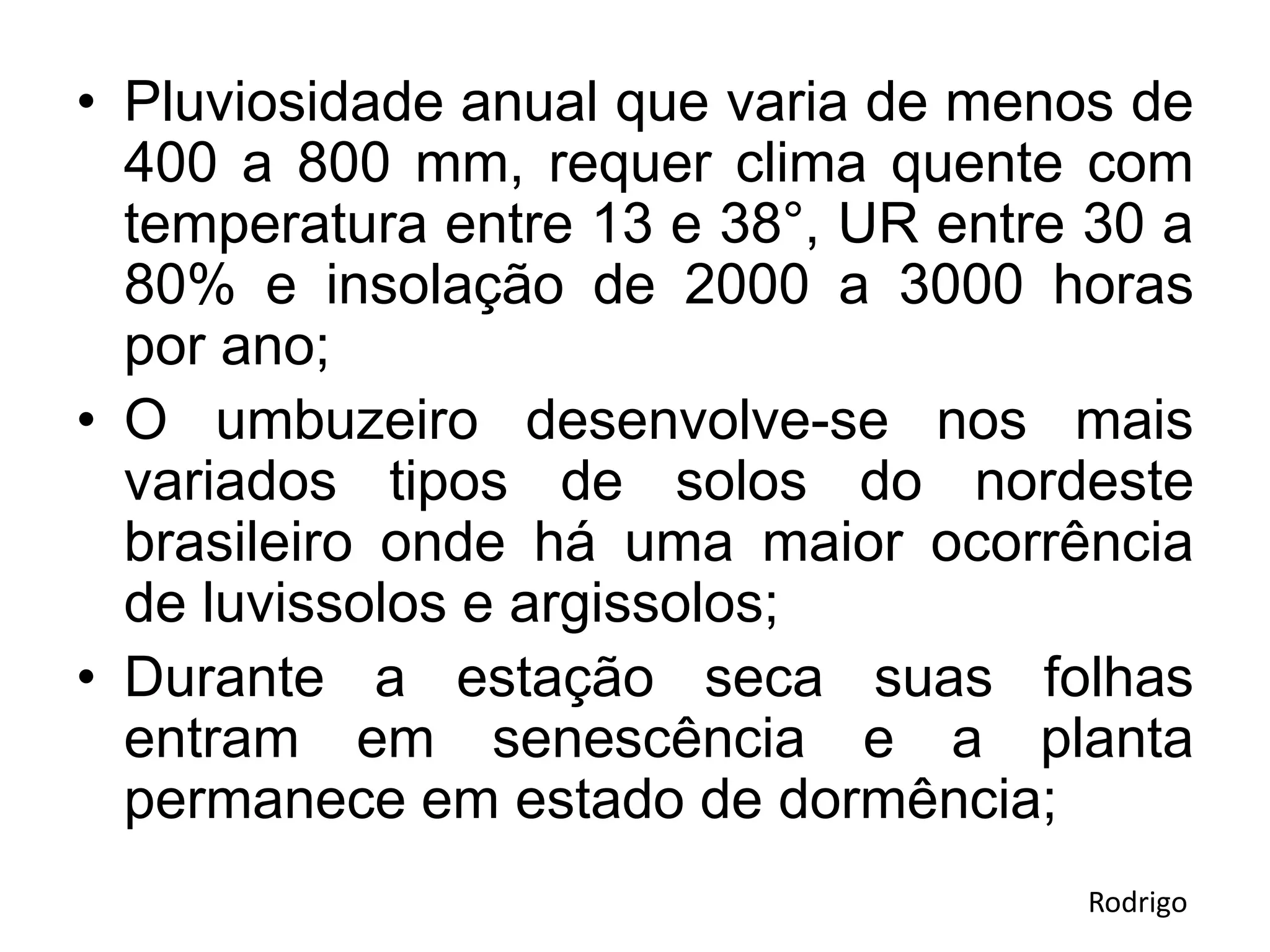 • Pluviosidade anual que varia de menos de
400 a 800 mm, requer clima quente com
temperatura entre 13 e 38°, UR entre 30 a
80% e insolação de 2000 a 3000 horas
por ano;
• O umbuzeiro desenvolve-se nos mais
variados tipos de solos do nordeste
brasileiro onde há uma maior ocorrência
de luvissolos e argissolos;
• Durante a estação seca suas folhas
entram em senescência e a planta
permanece em estado de dormência;
Rodrigo
 