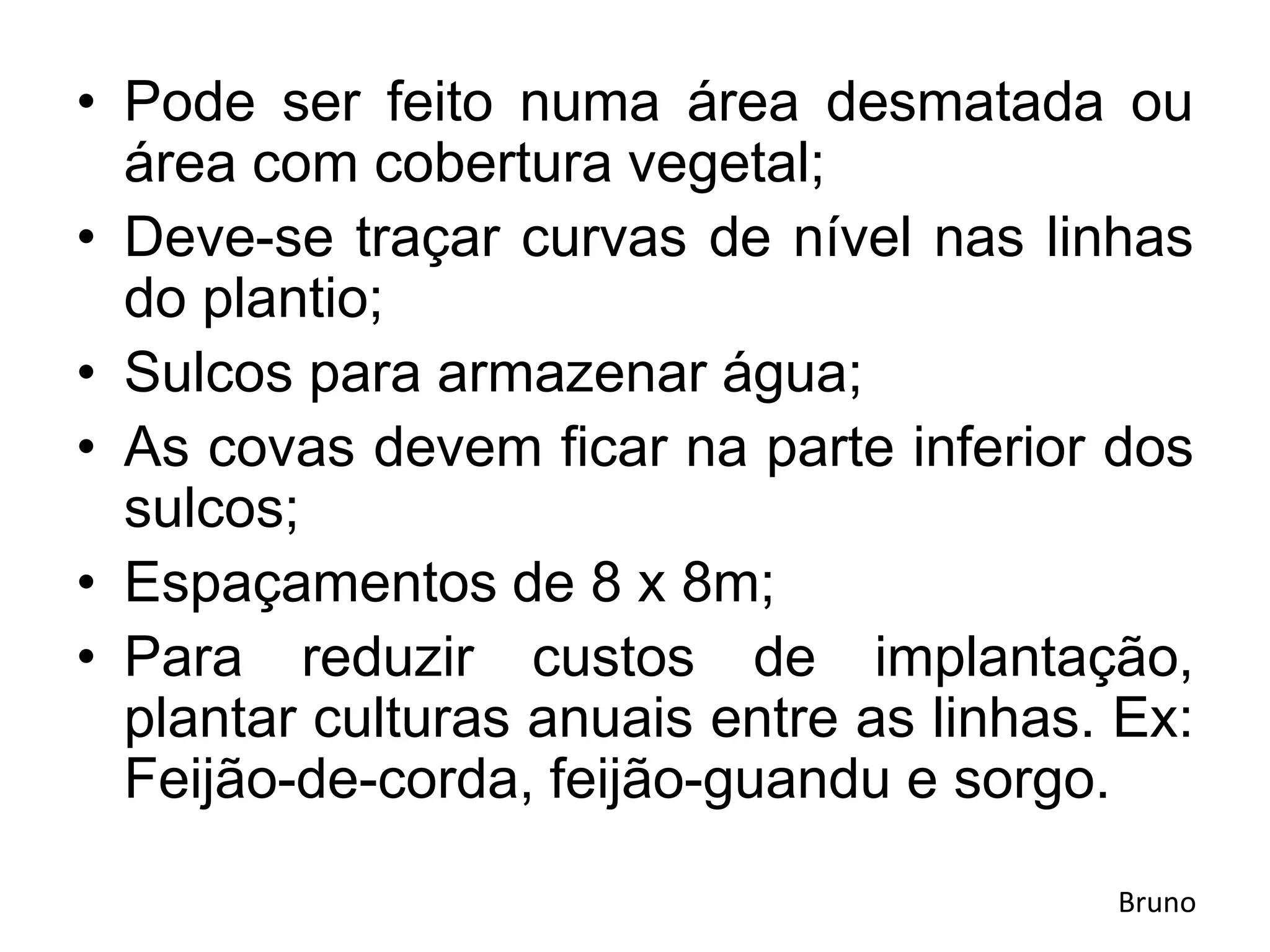 • Pode ser feito numa área desmatada ou
área com cobertura vegetal;
• Deve-se traçar curvas de nível nas linhas
do plantio;
• Sulcos para armazenar água;
• As covas devem ficar na parte inferior dos
sulcos;
• Espaçamentos de 8 x 8m;
• Para reduzir custos de implantação,
plantar culturas anuais entre as linhas. Ex:
Feijão-de-corda, feijão-guandu e sorgo.
Bruno
 
