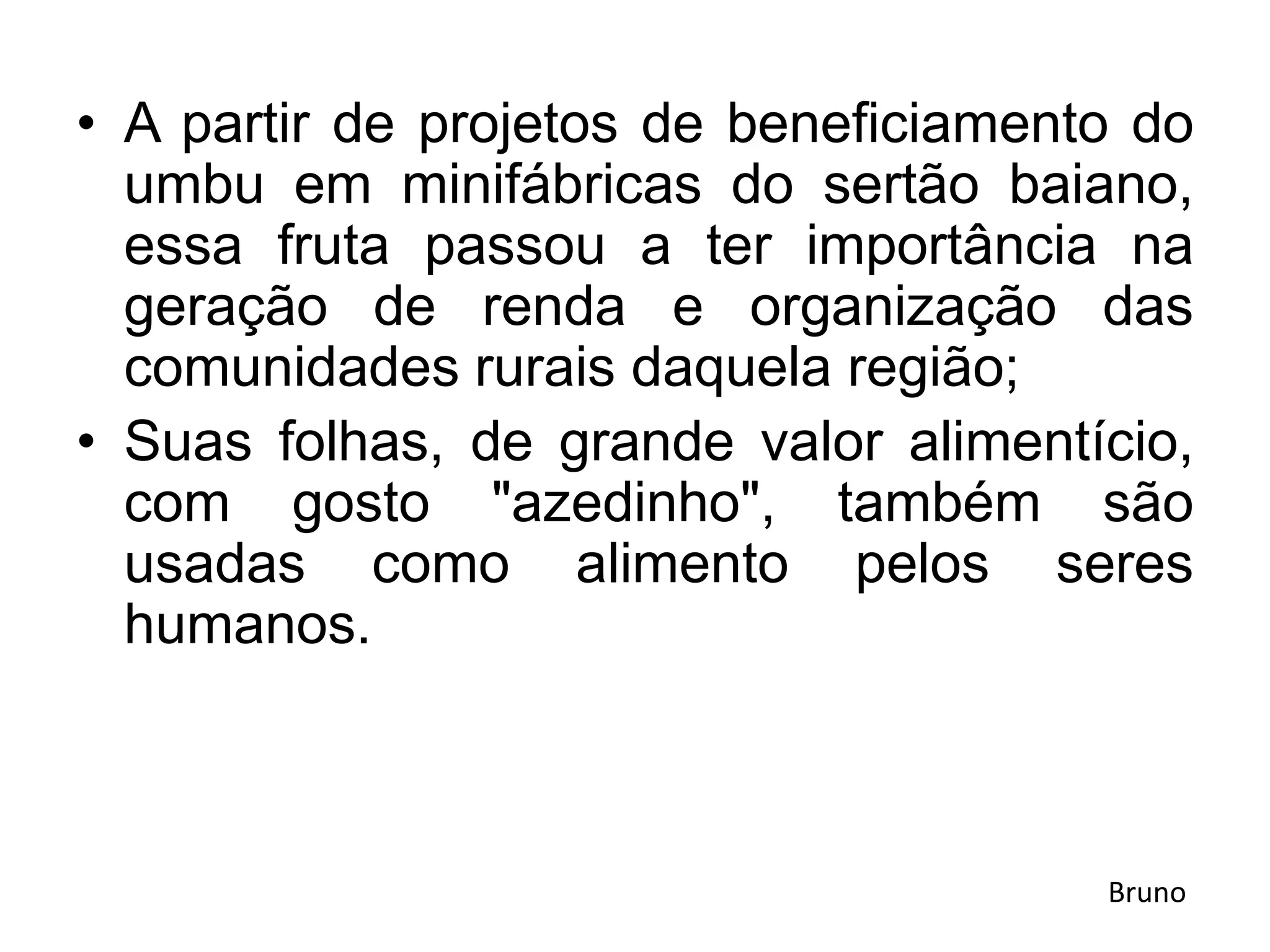 • A partir de projetos de beneficiamento do
umbu em minifábricas do sertão baiano,
essa fruta passou a ter importância na
geração de renda e organização das
comunidades rurais daquela região;
• Suas folhas, de grande valor alimentício,
com gosto "azedinho", também são
usadas como alimento pelos seres
humanos.
Bruno
 
