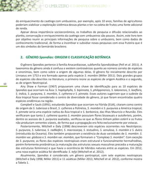 10
do enriquecimento da caatinga com umbuzeiros, por exemplo, após 10 anos, famílias de agricultores
poderiam viabilizar a exploração sistêmica dessas plantas e ter na coleta de frutos uma fonte adicional
de renda.
Apesar dessa importância socioeconômica, os trabalhos de pesquisa e difusão relacionados ao
plantio, conservação e enriquecimento da caatinga com umbuzeiros são poucos. Assim, este livro tem
por objetivo reunir as principais informações de pesquisa sobre o umbuzeiro, bem como dados de
conhecimento tradicional, de forma a incentivar e subsidiar novas pesquisas com essa fruteira que é
um dos símbolos do Semiárido brasileiro.
2.	 GÊNERO Spondias: ORIGEM E CLASSIFICAÇÃO BOTÂNICA
O gênero Spondias pertence à família Anacardiaceae, subfamília Spondioideae (Pell et al. 2011). A
taxonomia do gênero ainda é confusa e existem controvérsias quanto ao número correto de espécies
e sinonímias, bem como sobre a origem de algumas delas. O gênero foi inicialmente descrito por
Linnaeus em 1753 e era formado apenas pela espécie S. mombin (Miller 2011). Dois grandes grupos
de espécies são descritos na literatura; o primeiro reúne as espécies de origem Asiática e o segundo,
as de origem Neotropical.
Airy Shaw e Forman (1967) propuseram uma chave de identificação para as 10 espécies de
Spondias que ocorriam na Ásia: S. haplophylla, S. bipinnata, S. philippinensis, S. lakonensis, S. laxiflora,
S. indica, S. purpurea, S. mombin, S. cytherea e S. pinnata. Esses autores sugeriram que o sudeste da
Ásia tropical fosse considerado o centro de diversidade do gênero, já que foram encontradas quatro
espécies endêmicas na região.
Campbell e Sauls (1991), estudando Spondias que ocorriam na Flórida (EUA), citaram como centro
de origem de S. tuberosa o Brasil, S. cytherea a Polinésia, S. mombin e S. purpurea a América tropical;
S. pinnata seria uma espécie nativa da Ásia tropical e S. borbonica, das Ilhas Mauricio e Reunião. Eles
verificaram que tanto S. cytherea quanto S. mombin possuíam flores bissexuais e autoferteis, porém,
dentre os acessos de S. purpurea avaliados, verificou-se que as flores tinham pólen estéril e os frutos
não produziam sementes viáveis, de forma que a propagação era feita exclusivamente por estacas.
Posteriormente, Mitchell e Daly (1998) descreveram oito espécies ocorrentes nos Neotrópicos:
S. purpurea, S. tuberosa, S. radlkoferi, S. macrocarpa, S. testudinis, S. venulosa, S. mombin e S. dulcis
(introduzida da Oceania). Eles também propuseram a existência de duas variedades de S. mombin: S.
mombin var. globosa e S. mombin var. mombin, que formaram o “Complexo S. mombin”. Com exceção
de S. purpurea, as flores das espécies neotropicais eram estrutural e funcionalmente hermafroditas,
porém fortemente protândricas (a maturação das estruturas sexuais masculinas precedia a maturação
das estruturas femininas) e que havia a ocorrência de híbridos naturais entre as espécies. Em 2012,
uma nova espécie asiática foi identificada: S. tefyi (Mitchell et al. 2012).
Atualmente, Spondias é considerado um gênero pantropical, com sete espécies neotropicais
(Mitchell e Daly 1998; Miller 2011) e 11 asiáticas (Miller 2011; Mitchell et al. 2012), conforme mostra
a Tabela 1.
 
