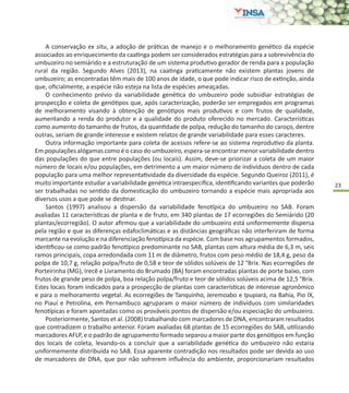 23
A conservação ex situ, a adoção de práticas de manejo e o melhoramento genético da espécie
associados ao enriquecimento da caatinga podem ser considerados estratégias para a sobrevivência do
umbuzeiro no semiárido e a estruturação de um sistema produtivo gerador de renda para a população
rural da região. Segundo Alves (2013), na caatinga praticamente não existem plantas jovens de
umbuzeiro; as encontradas têm mais de 100 anos de idade, o que pode indicar risco de extinção, ainda
que, oficialmente, a espécie não esteja na lista de espécies ameaçadas.
O conhecimento prévio da variabilidade genética do umbuzeiro pode subsidiar estratégias de
prospecção e coleta de genótipos que, após caracterização, poderão ser empregados em programas
de melhoramento visando à obtenção de genótipos mais produtivos e com frutos de qualidade,
aumentando a renda do produtor e a qualidade do produto oferecido no mercado. Características
como aumento do tamanho de frutos, da quantidade de polpa, redução do tamanho do caroço, dentre
outras, seriam de grande interesse e existem relatos de grande variabilidade para esses caracteres.
Outra informação importante para coleta de acessos refere-se ao sistema reprodutivo da planta.
Em populações alógamas como é o caso do umbuzeiro, espera-se encontrar menor variabilidade dentro
das populações do que entre populações (ou locais). Assim, deve-se priorizar a coleta de um maior
número de locais e/ou populações, em detrimento a um maior número de indivíduos dentro de cada
população para uma melhor representatividade da diversidade da espécie. Segundo Queiroz (2011), é
muito importante estudar a variabilidade genética intraespecífica, identificando variantes que poderão
ser trabalhadas no sentido da domesticação do umbuzeiro tornando a espécie mais apropriada aos
diversos usos a que pode se destinar.
Santos (1997) analisou a dispersão da variabilidade fenotípica do umbuzeiro no SAB. Foram
avaliadas 11 características de planta e de fruto, em 340 plantas de 17 ecorregiões do Semiárido (20
plantas/ecorregião). O autor afirmou que a variabilidade do umbuzeiro está uniformemente dispersa
pela região e que as diferenças edafoclimáticas e as distâncias geográficas não interferiram de forma
marcante na evolução e na diferenciação fenotípica da espécie. Com base nos agrupamentos formados,
identificou-se como padrão fenotípico predominante no SAB, plantas com altura média de 6,3 m, seis
ramos principais, copa arredondada com 11 m de diâmetro, frutos com peso médio de 18,4 g, peso da
polpa de 10,7 g, relação polpa/fruto de 0,58 e teor de sólidos solúveis de 12 °Brix. Nas ecorregiões de
Porteirinha (MG), Irecê e Livramento do Brumado (BA) foram encontradas plantas de porte baixo, com
frutos de grande peso de polpa, boa relação polpa/fruto e teor de sólidos solúveis acima de 12,5 °Brix.
Estes locais foram indicados para a prospecção de plantas com características de interesse agronômico
e para o melhoramento vegetal. As ecorregiões de Tanquinho, Jeremoabo e Ipupiará, na Bahia, Pio IX,
no Piauí e Petrolina, em Pernambuco agruparam o maior número de indivíduos com similaridades
fenotípicas e foram apontadas como os prováveis pontos de dispersão e/ou especiação do umbuzeiro.
Posteriormente, Santos et al. (2008) trabalhando com marcadores de DNA, encontraram resultados
que contradizem o trabalho anterior. Foram avaliadas 68 plantas de 15 ecorregiões do SAB, utilizando
marcadores AFLP, e o padrão de agrupamento formado separou a maior parte dos genótipos em função
dos locais de coleta, levando-os a concluir que a variabilidade genética do umbuzeiro não estaria
uniformemente distribuída no SAB. Essa aparente contradição nos resultados pode ser devida ao uso
de marcadores de DNA, que por não sofrerem influência do ambiente, proporcionariam resultados
 