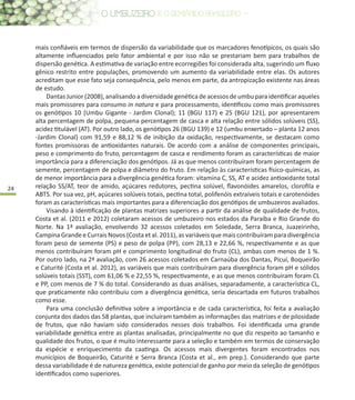 24
mais confiáveis em termos de dispersão da variabilidade que os marcadores fenotípicos, os quais são
altamente influenciados pelo fator ambiental e por isso não se prestariam bem para trabalhos de
dispersão genética. A estimativa de variação entre ecorregiões foi considerada alta, sugerindo um fluxo
gênico restrito entre populações, promovendo um aumento da variabilidade entre elas. Os autores
acreditam que esse fato seja consequência, pelo menos em parte, da antropização existente nas áreas
de estudo.
Dantas Junior (2008), analisando a diversidade genética de acessos de umbu para identificar aqueles
mais promissores para consumo in natura e para processamento, identificou como mais promissores
os genótipos 10 (Umbu Gigante - Jardim Clonal); 11 (BGU 117) e 25 (BGU 121), por apresentarem
alta percentagem de polpa, pequena percentagem de casca e alta relação entre sólidos solúveis (SS),
acidez titulável (AT). Por outro lado, os genótipos 26 (BGU 139) e 12 (umbu enxertado – planta 12 anos
-Jardim Clonal) com 91,59 e 88,12 % de inibição da oxidação, respectivamente, se destacam como
fontes promissoras de antioxidantes naturais. De acordo com a análise de componentes principais,
peso e comprimento do fruto, percentagem de casca e rendimento foram as características de maior
importância para a diferenciação dos genótipos. Já as que menos contribuíram foram percentagem de
semente, percentagem de polpa e diâmetro do fruto. Em relação às características físico-químicas, as
de menor importância para a divergência genética foram: vitamina C, SS, AT e acidez antioxidante total
relação SS/AT, teor de amido, açúcares redutores, pectina solúvel, flavonóides amarelos, clorofila e
ABTS. Por sua vez, pH, açúcares solúveis totais, pectina total, polifenóis extraíveis totais e carotenóides
foram as características mais importantes para a diferenciação dos genótipos de umbuzeiros avaliados.
Visando à identificação de plantas matrizes superiores a partir da análise de qualidade de frutos,
Costa et al. (2011 e 2012) coletaram acessos de umbuzeiro nos estados da Paraíba e Rio Grande do
Norte. Na 1ª avaliação, envolvendo 32 acessos coletados em Soledade, Serra Branca, Juazeirinho,
Campina Grande e Currais Novos (Costa et al. 2011), as variáveis que mais contribuíram para divergência
foram peso de semente (PS) e peso de polpa (PP), com 28,13 e 22,66 %, respectivamente e as que
menos contribuíram foram pH e comprimento longitudinal do fruto (CL), ambas com menos de 1 %.
Por outro lado, na 2ª avaliação, com 26 acessos coletados em Carnaúba dos Dantas, Picuí, Boqueirão
e Caturité (Costa et al. 2012), as variáveis que mais contribuíram para divergência foram pH e sólidos
solúveis totais (SST), com 61,06 % e 22,55 %, respectivamente, e as que menos contribuíram foram CL
e PP, com menos de 7 % do total. Considerando as duas análises, separadamente, a característica CL,
que praticamente não contribuiu com a divergência genética, seria descartada em futuros trabalhos
como esse.
Para uma conclusão definitiva sobre a importância e de cada característica, foi feita a avaliação
conjunta dos dados das 58 plantas, que incluíram também as informações das matrizes e de pilosidade
de frutos, que não haviam sido considerados nesses dois trabalhos. Foi identificada uma grande
variabilidade genética entre as plantas analisadas, principalmente no que diz respeito ao tamanho e
qualidade dos frutos, o que é muito interessante para a seleção e também em termos de conservação
da espécie e enriquecimento da caatinga. Os acessos mais divergentes foram encontrados nos
municípios de Boqueirão, Caturité e Serra Branca (Costa et al., em prep.). Considerando que parte
dessa variabilidade é de natureza genética, existe potencial de ganho por meio da seleção de genótipos
identificados como superiores.
 