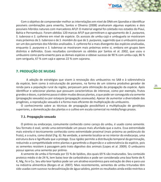 25
7. PRODUÇÃO DE MUDAS
	 A adoção de estratégias que visem à renovação dos umbuzeiros no SAB e à sobrevivência
da espécie, bem como à estruturação de pomares, na forma de um sistema produtivo gerador de
renda para a população rural da região, perpassam pela otimização da propagação da espécie. Após
identificar e selecionar plantas que possuam características de interesse, como por exemplo, frutos
grandes e doces, o próximo passo é obter mudas dessas plantas, o que pode ser conseguido via semente
(propagação sexuada) ou por estaquia (propagação assexuada). Apesar de aumentar a diversidade das
progênies, a reprodução sexuada é a forma mais eficiente de multiplicação do umbuzeiro.
O conhecimento sobre as técnicas de propagação possibilitará a multiplicação de genótipos
superiores, a domesticação das plantas e o cultivo em escala comercial no médio/longo prazos.
7.1. Propagação sexuada
O pirênio ou endocarpo, comumente conhecido como caroço do umbu, é usado como semente.
Seu formato é oval, sendo uma extremidade um pouco mais afunilada que a outra. Essa extremidade
mais estreita é tecnicamente conhecida como extremidade proximal (mais próxima ao pedúnculo do
fruto), e a outra, como distal (Fig. 6). Na verdade, a semente localiza-se no interior do endocarpo, uma
estrutura dura e lignificada que a protege. Essa rigidez permite a distribuição temporal da germinação,
reduzindo a competitividade entre plantas e garantindo a dispersão e a sobrevivência da espécie, pois
as sementes resistem à passagem pelo trato digestivo dos animais (Lopes et al. 2009). O umbuzeiro
possui apenas uma semente por pirênio.
A semente de umbu é formada por 55 % de lipídios, dos quais 69 % são insaturados. Seu conteúdo
proteico médio é de 24 %, tem baixo teor de carboidratos e pode ser considerada uma boa fonte de P,
K, Mg, Fe e Cu. Seu alto teor lipídico pode ser um atrativo econômico para extração de óleo e para uso
na indústria alimentícia (Borges et al. 2007). Mais recentemente, sementes de umbu trituradas têm
sido usadas com sucesso na dessalinização de água salobra, porém os resultados ainda estão restritos a
Com o objetivo de compreender melhor as interrelações em nível de DNA em Spondias e identificar
possíveis combinações para enxertia, Santos e Oliveira (2008) analisaram algumas espécies e dois
possíveis híbridos naturais com marcadores AFLP. O material vegetal foi coletado nos estados do Piauí,
Bahia e Pernambuco. Foram obtidas 120 marcas AFLP que permitiram o agrupamento de S. purpurea,
S. tuberosa e S. cytherea em nível de espécie. Os acessos de umbu-cajá e umbuguela se mostraram
mais próximos de S. tuberosa e de S. mombin do que de S. purpurea, sugerindo que o umbuzeiro possa
ser um dos parentais dos híbridos analisados. S. cytherea foi a mais divergente das espécies analisadas,
enquanto S. purpurea e S. tuberosa se mostraram mais próximas entre si, embora em grupos bem
distintos e definidos. Esses resultados corroboram os obtidos por Santos et al. 2002, que usou o
umbuzeiro como porta-enxerto para as demais espécies e obteve sucesso de 90 % com umbu-cajá, 86 %
com seriguela, 67 % com cajá e apenas 22 % com cajarana.
 
