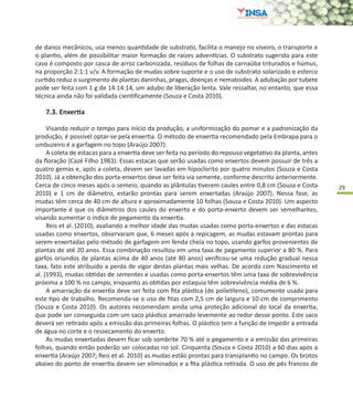 29
de danos mecânicos, usa menos quantidade de substrato, facilita o manejo no viveiro, o transporte e
o plantio, além de possibilitar maior formação de raízes adventícias. O substrato sugerido para este
caso é composto por casca de arroz carbonizada, resíduos de folhas de carnaúba triturados e húmus,
na proporção 2:1:1 v/v. A formação de mudas sobre suporte e o uso de substrato solarizado e esterco
curtido reduz o surgimento de plantas daninhas, pragas, doenças e nematoides. A adubação por tubete
pode ser feita com 1 g de 14:14:14, um adubo de liberação lenta. Vale ressaltar, no entanto, que essa
técnica ainda não foi validada cientificamente (Souza e Costa 2010).
7.3.	Enxertia
Visando reduzir o tempo para início da produção, a uniformização do pomar e a padronização da
produção, é possível optar-se pela enxertia. O método de enxertia recomendado pela Embrapa para o
umbuzeiro é a garfagem no topo (Araújo 2007).
A coleta de estacas para a enxertia deve ser feita no período do repouso vegetativo da planta, antes
da floração (Cazé Filho 1983). Essas estacas que serão usadas como enxertos devem possuir de três a
quatro gemas e, após a coleta, devem ser lavadas em hipoclorito por quatro minutos (Souza e Costa
2010). Já a obtenção dos porta-enxertos deve ser feita via semente, conforme descrito anteriormente.
Cerca de cinco meses após o semeio, quando as plântulas tiverem caules entre 0,8 cm (Souza e Costa
2010) e 1 cm de diâmetro, estarão prontas para serem enxertadas (Araújo 2007). Nessa fase, as
mudas têm cerca de 40 cm de altura e aproximadamente 10 folhas (Souza e Costa 2010). Um aspecto
importante é que os diâmetros dos caules do enxerto e do porta-enxerto devem ser semelhantes,
visando aumentar o índice de pegamento da enxertia.
Reis et al. (2010), avaliando a melhor idade das mudas usadas como porta-enxertos e das estacas
usadas como enxertos, observaram que, 6 meses após a repicagem, as mudas estavam prontas para
serem enxertadas pelo método de garfagem em fenda cheia no topo, usando garfos provenientes de
plantas de até 20 anos. Essa combinação resultou em uma taxa de pegamento superior a 80 %. Para
garfos oriundos de plantas acima de 40 anos (até 80 anos) verificou-se uma redução gradual nessa
taxa, fato este atribuído a perda de vigor destas plantas mais velhas. De acordo com Nascimento et
al. (1993), mudas obtidas de sementes e usadas como porta-enxertos têm uma taxa de sobrevivência
próxima a 100 % no campo, enquanto as obtidas por estaquia têm sobrevivência média de 6 %.
A amarração da enxertia deve ser feita com fita plástica (de polietileno), comumente usada para
este tipo de trabalho. Recomenda-se o uso de fitas com 2,5 cm de largura e 10 cm de comprimento
(Souza e Costa 2010). Os autores recomendam ainda uma proteção adicional do local da enxertia,
que pode ser conseguida com um saco plástico amarrado levemente ao redor desse ponto. Este saco
deverá ser retirado após a emissão das primeiras folhas. O plástico tem a função de impedir a entrada
de água no corte e o ressecamento do enxerto.
As mudas enxertadas devem ficar sob sombrite 70 % até o pegamento e a emissão das primeiras
folhas, quando então poderão ser colocadas no sol. Cinquenta (Souza e Costa 2010) a 60 dias após a
enxertia (Araújo 2007; Reis et al. 2010) as mudas estão prontas para transplantio no campo. Os brotos
abaixo do ponto de enxertia devem ser eliminados e a fita plástica retirada. O uso de pés francos de
 