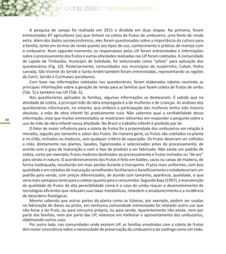 34
A pesquisa de campo foi realizada em 2011 e dividida em duas etapas. Na primeira, foram
entrevistados 87 agricultores (as) que tinham na coleta de frutos de umbuzeiro, uma fonte de renda
extra. Além dos dados socioeconômicos, eles foram questionados sobre a importância da cultura para
a família, tanto em termos de renda quanto aos tipos de uso, conhecimento e práticas de manejo com
o umbuzeiro. Num segundo momento, os responsáveis pelas UP foram entrevistados e informações
sobre o processamento dos frutos e outras atividades realizadas nas UP foram coletadas. A comunidade
de Lajedo de Timbaúba, município de Soledade, foi selecionada como “piloto” para aplicação dos
questionários (Fig. 10). Posteriormente, comunidades nos municípios de Juazeirinho, Cubati, Pedra
Lavrada, São Vicente do Seridó e Santo André também foram entrevistadas, representando as regiões
do Cariri, Seridó e Curimataú paraibanos.
Com base nas informações coletadas nos questionários, foram elaboradas tabelas reunindo as
principais informações sobre a geração de renda para as famílias que fazem coleta de frutos de umbu
(Tab. 5) e também nas UP (Tab. 6).
Nos questionários aplicados às famílias, algumas informações se destacaram. É sabido que na
atividade de coleta, a principal mão de obra empregada é a de mulheres e de crianças. As análises dos
questionários informaram, no entanto, que embora a participação das mulheres tenha sido maioria
absoluta, a mão de obra infantil foi praticamente nula. Não sabemos qual a confiabilidade dessa
informação, visto que muitos entrevistados se mostraram reticentes em responder a pergunta sobre o
uso de mão de obra infantil nessa atividade. No Brasil o trabalho infantil é proibido por lei.
O fator de maior influência para a coleta de frutos foi a proximidade dos umbuzeiros em relação à
moradia, seguido por tamanho e sabor dos frutos. De maneira geral, os frutos são coletados na planta
e no chão, inchados ou maduros, sem qualquer critério de separação. Os frutos deveriam ser colhidos
a mão, diretamente nas plantas, lavados, higienizados e selecionados antes do processamento, de
acordo com o grau de maturação e com o tipo de produto a ser fabricado. Não existe um padrão de
coleta, como por exemplo, frutos maduros destinados ao processamento e frutos inchados ou “de vez”
para venda in natura. O acondicionamento dos frutos é feito em baldes, sacos ou caixas de madeira, de
forma inadequada, resultando em mais perdas durante o transporte. Frutos mais uniformes, com boa
qualidade e em estádios de maturação semelhantes facilitariam o beneficiamento e estabeleceriam um
padrão para venda, com preços diferenciados, de acordo com tamanho, aparência, qualidade, o que
seriamaisvantajosotantoparaocoletorquantoparaoconsumidor.SegundoKays(1997),amanutenção
da qualidade de frutos de alta perecibilidade como é o caso do umbu requer o desenvolvimento de
tecnologias eficientes que reduzam suas taxas metabólicas, retardem o amadurecimento e a incidência
de desordens fisiológicas.
Mesmo sabendo que outras partes da planta como as túberas, por exemplo, podem ser usadas
na fabricação de doces ou picles, em nenhuma comunidade entrevistada foi relatado outro uso que
não fosse o do fruto, ou para consumo próprio, ou para venda. Aparentemente não existe, nem por
parte das famílias, nem por parte das UP, interesse em melhorar o aproveitamento dos umbuzeiros,
objetivando outros usos.
Por outro lado, nas comunidades onde existem UP, as famílias envolvidas com a coleta de frutos
têm maior consciência sobre a necessidade de preservação do umbuzeiro e da caatinga como um todo.
 