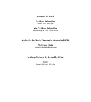 Governo do Brasil
Presidenta da República
Dilma Vana Rousseff
Vice-Presidente da República
Michel Miguel Elias Temer Lulia
Ministério da Ciência, Tecnologia e Inovação (MCTI)
Ministro de Estado
José Aldo Rebelo Figueiredo
Instituto Nacional do Semiárido (INSA)
Diretor
Ignacio Hernán Salcedo
 