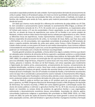 38
associado à capacidade produtiva de cada unidade. O principal produto derivado do processamento do
umbu é a polpa. Todas as UP produzem polpa, em maior ou menor quantidade, além de doces e geleias
como outras opções. No caso das comunidades São Felix, em Santo André, e Coalhada, em Cubati, as
famílias não recebiam pela venda do fruto, apenas pelo material processado e vendido (sistema de
divisão de lucros).
Um dado que chamou muita atenção foi a diferença de rendimento de polpa obtido nas UP (Tab.
6). Sem considerar o processamento caseiro realizado no assentamento Olho D’água, as demais UP
tiveram rendimento variando de 25 a 75 %. De acordo com os questionários, os responsáveis pelas
UP tinham pelo menos o 5º ano de escolaridade e foram capacitados, ou por meio de cursos para
este fim, ou através de trocas de experiências com outras UP na Paraíba e em outros estados do
Nordeste, embora nenhum deles tivesse formação técnica voltada para agroindústria ou afins. Dentre
as diferentes trocas de experiências, muitos representantes visitaram a Coopercuc, a maior e mais
famosa cooperativa de processamento de umbu, no município de Uauá, Bahia, que hoje atua junto
a 450 famílias, em 18 comunidades, tem capacidade consolidada de produção de 200 toneladas de
doces e exporta produtos derivados de umbu para países como França e Itália (Coopercuc 2014).
Cubati e Pedra Lavrada, as mais jovens UP, foram as com melhor desempenho. Esses números refletem
a necessidade de uma atualização, e para isso, cursos de aperfeiçoamento em processamento de frutas
poderiam ser ministrados com o intuito de minimizar essa disparidade.
Visando garantir produtos de qualidade, a Anvisa determina alguns cuidados mínimos que devem
ser adotados pelas indústrias de alimentos de forma a garantir a qualidade sanitária e a conformidade
dos produtos com os regulamentos técnicos, as chamadas boas práticas de fabricação (BPF) (Anvisa
1997; 2002). Os cuidados se iniciam na construção das UP, cujo local de instalação deve ser específico
para essa atividade, longe de fossas, chiqueiros e outros locais com mau cheiro, fumaça e que atraiam
insetos, pássaros e roedores. Ele deve ser de fácil limpeza, com áreas separadas para recebimento
e higienização da matéria prima, processamento, armazenamento de insumos, armazenamento de
produtos beneficiados, sanitários e outros. Deve haver ainda o planejamento quanto ao destino dos
efluentes produzidos (resíduos em geral), visando não acarretar danos ao meio ambiente e manter a
limpeza do local e imediações. Das seis UP visitadas no estado da Paraíba, e formalmente reconhecidas
como tal (aqui não é considerado o processamento caseiro realizado no Assentamento Olho D’água),
não havia informação sobre fiscalização e nenhuma delas atendia a esses requisitos mínimos. Mesmo
assim, produziam polpa e outros produtos derivados de umbu que eram comercializados na região.
Ainda na Tabela 6, pode-se verificar que todas as UP vendiam parte de sua produção de polpa
para o governo, via PNAE (Programa Nacional de Alimentação Escolar) e PAA (Programa de Aquisição
de Alimentos). De maneira resumida, o PNAE tem como objetivo garantir a alimentação escolar dos
alunos de escolas públicas e estimular a agricultura familiar. Por lei, 30 % dos recursos do programa
devem ser investidos na compra direta de produtos da agricultura familiar e suas organizações,
estimulando o desenvolvimento econômico dessas comunidades. Assentados da reforma agrária,
comunidades tradicionais indígenas e quilombolas têm prioridade no PNAE (FNDE 2013). Já o PAA,
criado em 2003, faz parte das ações do Governo Federal que visam garantir o acesso aos alimentos
pelas populações carentes, além de fortalecer a agricultura familiar. O programa incentiva a formação
 