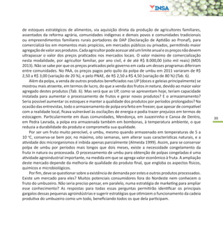 39
de estoques estratégicos de alimentos, via aquisição direta da produção de agricultores familiares,
assentados da reforma agrária, comunidades indígenas e demais povos e comunidades tradicionais
ou empreendimentos familiares rurais portadores de DAP (Declaração de Aptidão ao Pronaf), para
comercializá-los em momentos mais propícios, em mercados públicos ou privados, permitindo maior
agregaçãodevaloraosprodutos.Cadaagricultorpodeacessaratéumlimiteanualeospreçosnãodevem
ultrapassar o valor dos preços praticados nos mercados locais. O valor máximo de comercialização
nesta modalidade, por agricultor familiar, por ano civil, é de até R$ 8.000,00 (oito mil reais) (MDS
2013). Não se sabe por que os preços praticados pelo governo em cada um desses programas diferiram
entre comunidades. No PAA, os preços pagos pelo quilo da polpa de umbu em 2011 variaram de R$
2,50 a R$ 3,00 (variação de 20 %), e pelo PNAE, de R$ 2,50 a R$ 4,50 (variação de 80 %) (Tab. 6).
Além da polpa, a venda de outros produtos beneficiados nas UP (doces e geleias principalmente) se
mostrou mais atraente, em termos de lucro, do que a venda dos frutos in natura, devido ao maior valor
agregado destes produtos (Tab. 6). Mas será que as UP, como se apresentam hoje, teriam capacidade
instalada para aumentar o processamento de frutos e gerar novos produtos? E o armazenamento?
Seria possível aumentar os estoques e manter a qualidade dos produtos por períodos prolongados? Na
ocasião das entrevistas, todo o armazenamento de polpa era feito em freezer, que apesar de compatível
com a realidade local, ficava vulnerável às oscilações de energia e podia trazer prejuízos em termos de
estocagem. Particularmente em duas comunidades, Mendonça, em Juazeirinho e Canoa de Dentro,
em Pedra Lavrada, a polpa era armazenada também em bombonas, à temperatura ambiente, o que
reduzia a durabilidade do produto e comprometia sua qualidade.
Por ser um fruto muito perecível, o umbu, mesmo quando armazenado em temperaturas de 5 a
10 o
C, conserva-se bem por, no máximo, oito semanas, sem alterar suas características naturais, e a
atividade dos microrganismos é inibida apenas parcialmente (Almeida 1999). Assim, para se conservar
polpa de umbu por períodos mais longos que dois meses, existe a necessidade congelamento da
fruta in natura ou processada. O processamento de umbu para obtenção de polpas congeladas é uma
atividade agroindustrial importante, na medida em que se agrega valor econômico à fruta. A ampliação
deste mercado depende da melhoria de qualidade do produto final, que engloba os aspectos físicos,
químicos e microbiológicos.
Por fim, deve se questionar sobre a existência de demanda por estes e outros produtos processados.
Existe um mercado para eles? Muitos potenciais consumidores fora do Nordeste nem conhecem o
fruto do umbuzeiro. Não seria preciso pensar, em paralelo, numa estratégia de marketing para ampliar
esse conhecimento? As respostas para todas essas perguntas permitirão identificar os principais
gargalos dessas pequenas agroindústrias e sugerir estratégias que otimizem o funcionamento da cadeia
produtiva do umbuzeiro como um todo, beneficiando todos os que dela participam.
 